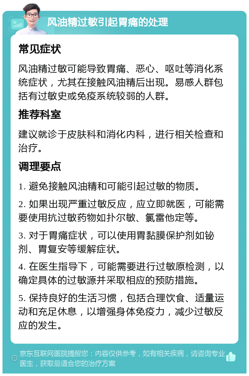 风油精过敏引起胃痛的处理 常见症状 风油精过敏可能导致胃痛、恶心、呕吐等消化系统症状，尤其在接触风油精后出现。易感人群包括有过敏史或免疫系统较弱的人群。 推荐科室 建议就诊于皮肤科和消化内科，进行相关检查和治疗。 调理要点 1. 避免接触风油精和可能引起过敏的物质。 2. 如果出现严重过敏反应，应立即就医，可能需要使用抗过敏药物如扑尔敏、氯雷他定等。 3. 对于胃痛症状，可以使用胃黏膜保护剂如铋剂、胃复安等缓解症状。 4. 在医生指导下，可能需要进行过敏原检测，以确定具体的过敏源并采取相应的预防措施。 5. 保持良好的生活习惯，包括合理饮食、适量运动和充足休息，以增强身体免疫力，减少过敏反应的发生。