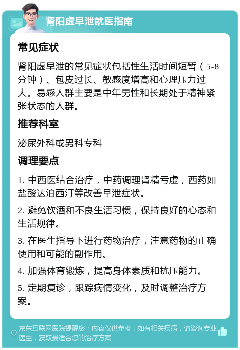 肾阳虚早泄就医指南 常见症状 肾阳虚早泄的常见症状包括性生活时间短暂（5-8分钟）、包皮过长、敏感度增高和心理压力过大。易感人群主要是中年男性和长期处于精神紧张状态的人群。 推荐科室 泌尿外科或男科专科 调理要点 1. 中西医结合治疗，中药调理肾精亏虚，西药如盐酸达泊西汀等改善早泄症状。 2. 避免饮酒和不良生活习惯，保持良好的心态和生活规律。 3. 在医生指导下进行药物治疗，注意药物的正确使用和可能的副作用。 4. 加强体育锻炼，提高身体素质和抗压能力。 5. 定期复诊，跟踪病情变化，及时调整治疗方案。