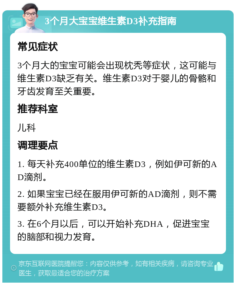 3个月大宝宝维生素D3补充指南 常见症状 3个月大的宝宝可能会出现枕秃等症状，这可能与维生素D3缺乏有关。维生素D3对于婴儿的骨骼和牙齿发育至关重要。 推荐科室 儿科 调理要点 1. 每天补充400单位的维生素D3，例如伊可新的AD滴剂。 2. 如果宝宝已经在服用伊可新的AD滴剂，则不需要额外补充维生素D3。 3. 在6个月以后，可以开始补充DHA，促进宝宝的脑部和视力发育。