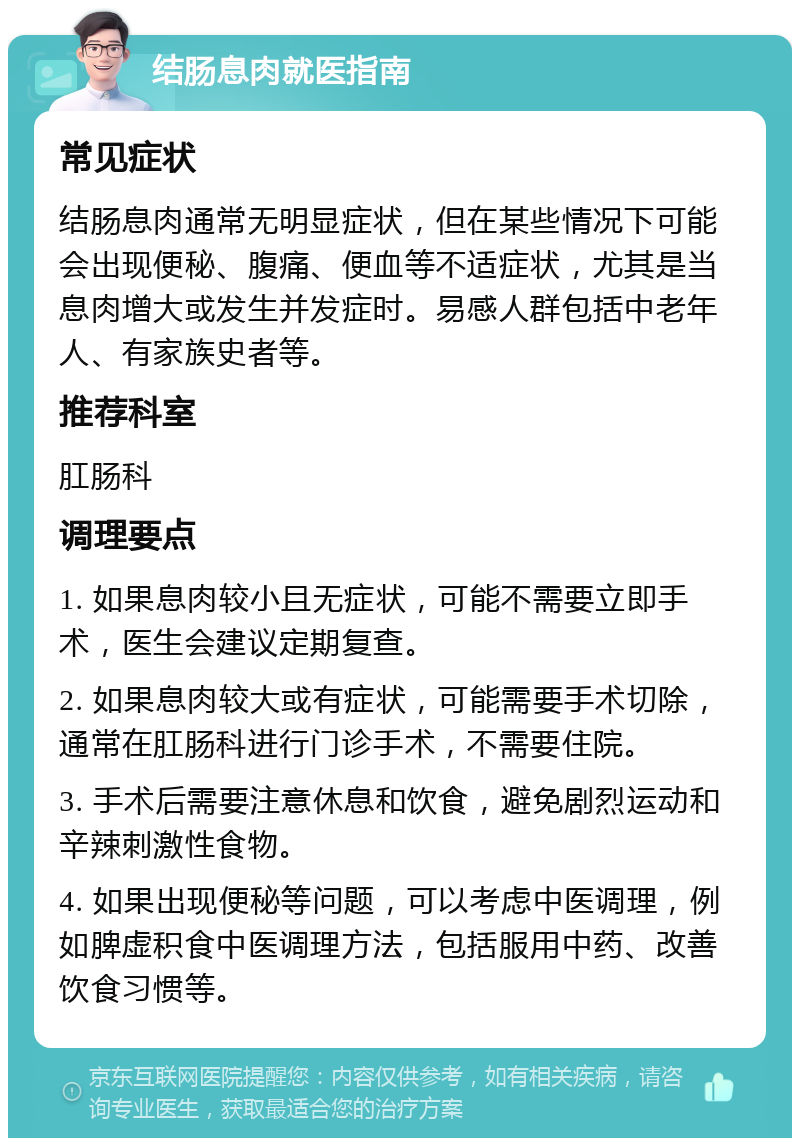 结肠息肉就医指南 常见症状 结肠息肉通常无明显症状，但在某些情况下可能会出现便秘、腹痛、便血等不适症状，尤其是当息肉增大或发生并发症时。易感人群包括中老年人、有家族史者等。 推荐科室 肛肠科 调理要点 1. 如果息肉较小且无症状，可能不需要立即手术，医生会建议定期复查。 2. 如果息肉较大或有症状，可能需要手术切除，通常在肛肠科进行门诊手术，不需要住院。 3. 手术后需要注意休息和饮食，避免剧烈运动和辛辣刺激性食物。 4. 如果出现便秘等问题，可以考虑中医调理，例如脾虚积食中医调理方法，包括服用中药、改善饮食习惯等。