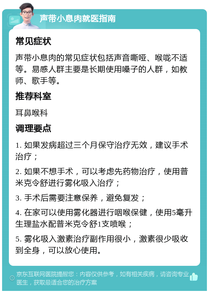 声带小息肉就医指南 常见症状 声带小息肉的常见症状包括声音嘶哑、喉咙不适等。易感人群主要是长期使用嗓子的人群，如教师、歌手等。 推荐科室 耳鼻喉科 调理要点 1. 如果发病超过三个月保守治疗无效，建议手术治疗； 2. 如果不想手术，可以考虑先药物治疗，使用普米克令舒进行雾化吸入治疗； 3. 手术后需要注意保养，避免复发； 4. 在家可以使用雾化器进行咽喉保健，使用5毫升生理盐水配普米克令舒1支喷喉； 5. 雾化吸入激素治疗副作用很小，激素很少吸收到全身，可以放心使用。