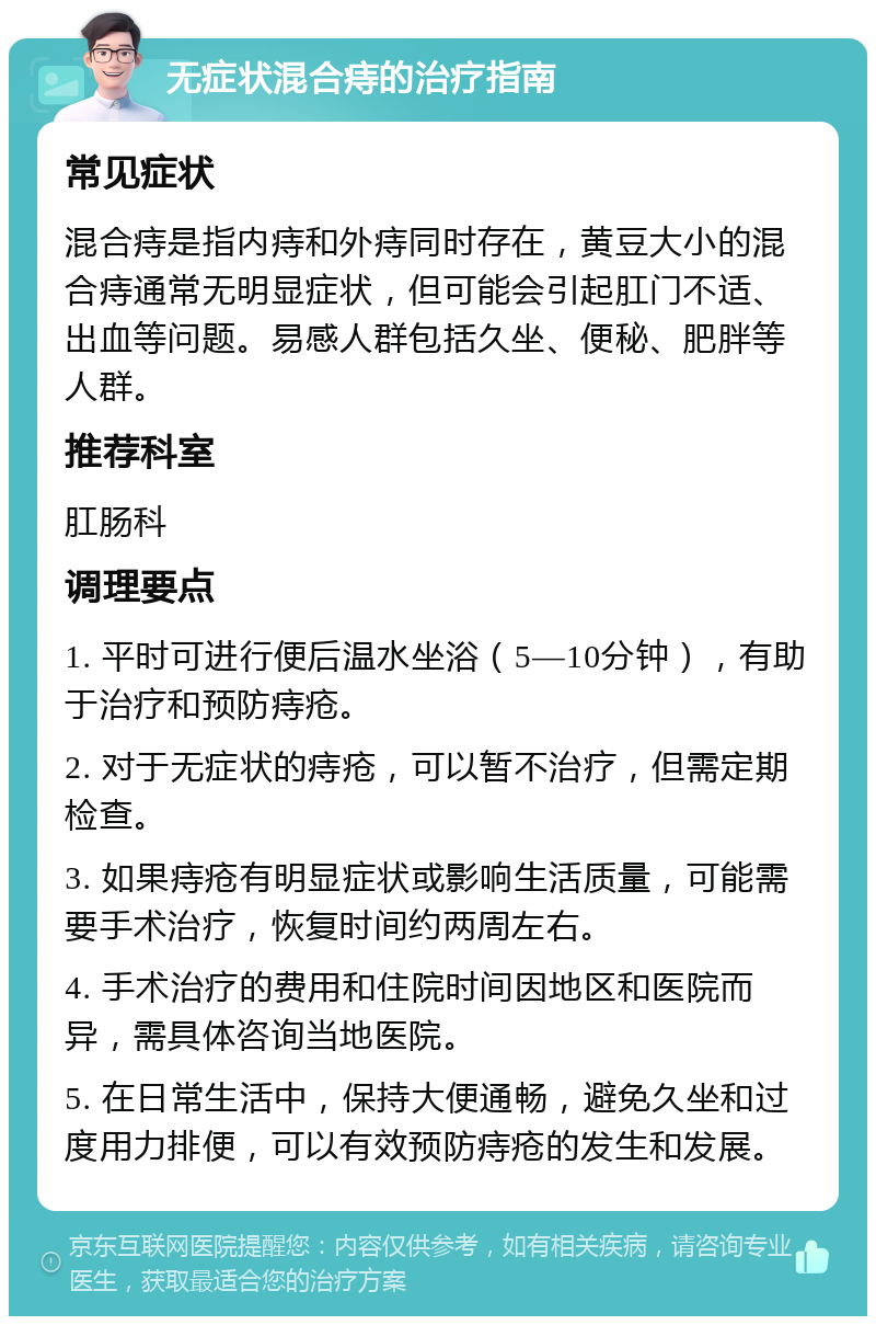 无症状混合痔的治疗指南 常见症状 混合痔是指内痔和外痔同时存在，黄豆大小的混合痔通常无明显症状，但可能会引起肛门不适、出血等问题。易感人群包括久坐、便秘、肥胖等人群。 推荐科室 肛肠科 调理要点 1. 平时可进行便后温水坐浴（5—10分钟），有助于治疗和预防痔疮。 2. 对于无症状的痔疮，可以暂不治疗，但需定期检查。 3. 如果痔疮有明显症状或影响生活质量，可能需要手术治疗，恢复时间约两周左右。 4. 手术治疗的费用和住院时间因地区和医院而异，需具体咨询当地医院。 5. 在日常生活中，保持大便通畅，避免久坐和过度用力排便，可以有效预防痔疮的发生和发展。