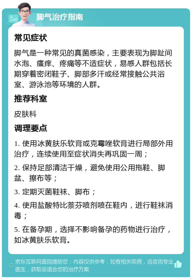 脚气治疗指南 常见症状 脚气是一种常见的真菌感染，主要表现为脚趾间水泡、瘙痒、疼痛等不适症状，易感人群包括长期穿着密闭鞋子、脚部多汗或经常接触公共浴室、游泳池等环境的人群。 推荐科室 皮肤科 调理要点 1. 使用冰黄肤乐软膏或克霉唑软膏进行局部外用治疗，连续使用至症状消失再巩固一周； 2. 保持足部清洁干燥，避免使用公用拖鞋、脚盆、擦布等； 3. 定期灭菌鞋袜、脚布； 4. 使用盐酸特比萘芬喷剂喷在鞋内，进行鞋袜消毒； 5. 在备孕期，选择不影响备孕的药物进行治疗，如冰黄肤乐软膏。