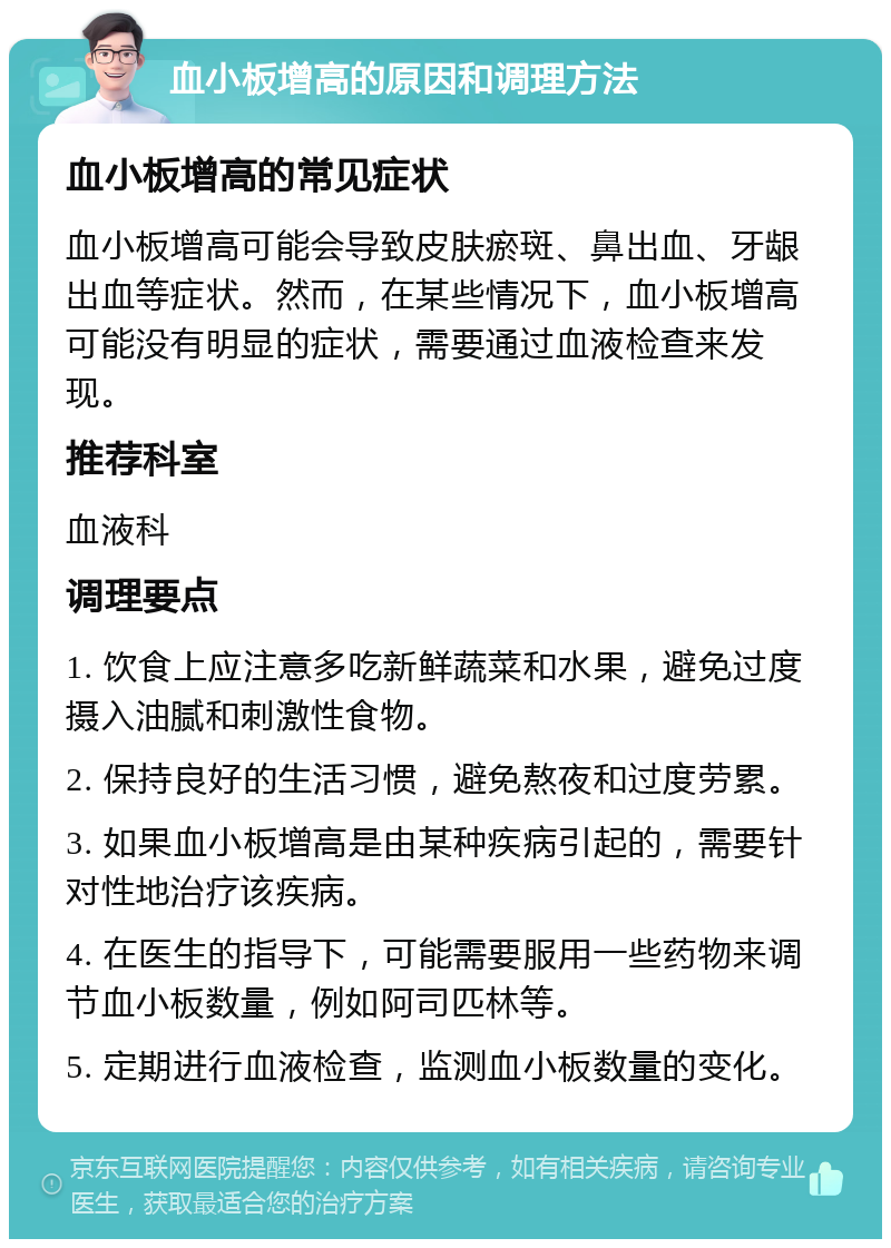 血小板增高的原因和调理方法 血小板增高的常见症状 血小板增高可能会导致皮肤瘀斑、鼻出血、牙龈出血等症状。然而，在某些情况下，血小板增高可能没有明显的症状，需要通过血液检查来发现。 推荐科室 血液科 调理要点 1. 饮食上应注意多吃新鲜蔬菜和水果，避免过度摄入油腻和刺激性食物。 2. 保持良好的生活习惯，避免熬夜和过度劳累。 3. 如果血小板增高是由某种疾病引起的，需要针对性地治疗该疾病。 4. 在医生的指导下，可能需要服用一些药物来调节血小板数量，例如阿司匹林等。 5. 定期进行血液检查，监测血小板数量的变化。