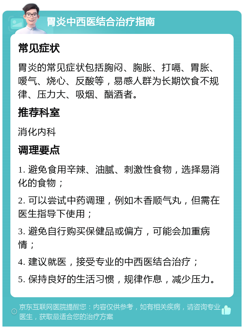 胃炎中西医结合治疗指南 常见症状 胃炎的常见症状包括胸闷、胸胀、打嗝、胃胀、嗳气、烧心、反酸等，易感人群为长期饮食不规律、压力大、吸烟、酗酒者。 推荐科室 消化内科 调理要点 1. 避免食用辛辣、油腻、刺激性食物，选择易消化的食物； 2. 可以尝试中药调理，例如木香顺气丸，但需在医生指导下使用； 3. 避免自行购买保健品或偏方，可能会加重病情； 4. 建议就医，接受专业的中西医结合治疗； 5. 保持良好的生活习惯，规律作息，减少压力。