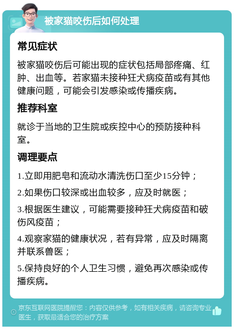 被家猫咬伤后如何处理 常见症状 被家猫咬伤后可能出现的症状包括局部疼痛、红肿、出血等。若家猫未接种狂犬病疫苗或有其他健康问题，可能会引发感染或传播疾病。 推荐科室 就诊于当地的卫生院或疾控中心的预防接种科室。 调理要点 1.立即用肥皂和流动水清洗伤口至少15分钟； 2.如果伤口较深或出血较多，应及时就医； 3.根据医生建议，可能需要接种狂犬病疫苗和破伤风疫苗； 4.观察家猫的健康状况，若有异常，应及时隔离并联系兽医； 5.保持良好的个人卫生习惯，避免再次感染或传播疾病。