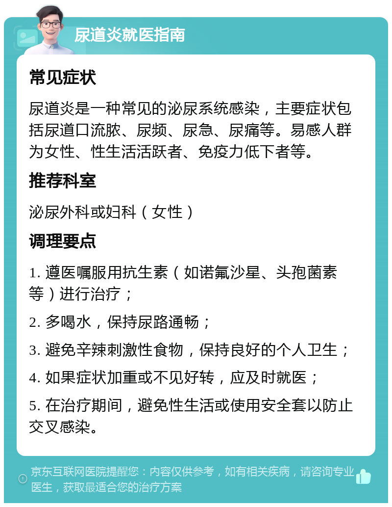 尿道炎就医指南 常见症状 尿道炎是一种常见的泌尿系统感染，主要症状包括尿道口流脓、尿频、尿急、尿痛等。易感人群为女性、性生活活跃者、免疫力低下者等。 推荐科室 泌尿外科或妇科（女性） 调理要点 1. 遵医嘱服用抗生素（如诺氟沙星、头孢菌素等）进行治疗； 2. 多喝水，保持尿路通畅； 3. 避免辛辣刺激性食物，保持良好的个人卫生； 4. 如果症状加重或不见好转，应及时就医； 5. 在治疗期间，避免性生活或使用安全套以防止交叉感染。