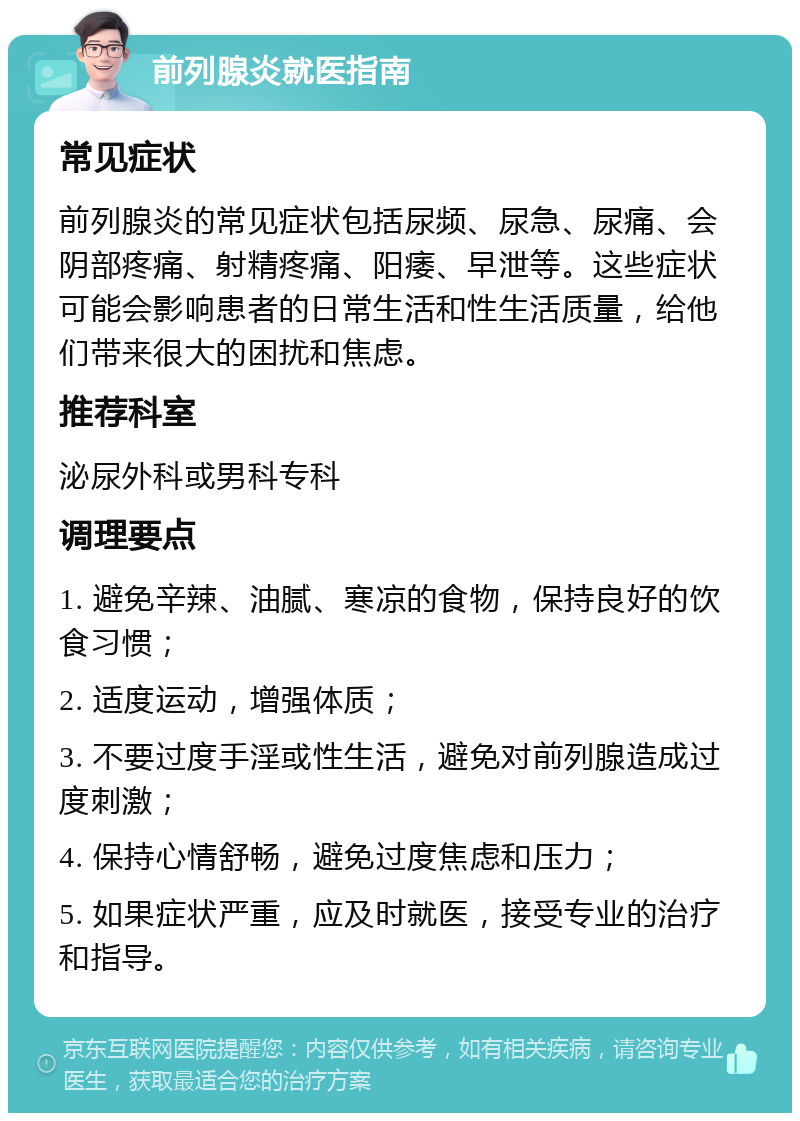 前列腺炎就医指南 常见症状 前列腺炎的常见症状包括尿频、尿急、尿痛、会阴部疼痛、射精疼痛、阳痿、早泄等。这些症状可能会影响患者的日常生活和性生活质量，给他们带来很大的困扰和焦虑。 推荐科室 泌尿外科或男科专科 调理要点 1. 避免辛辣、油腻、寒凉的食物，保持良好的饮食习惯； 2. 适度运动，增强体质； 3. 不要过度手淫或性生活，避免对前列腺造成过度刺激； 4. 保持心情舒畅，避免过度焦虑和压力； 5. 如果症状严重，应及时就医，接受专业的治疗和指导。