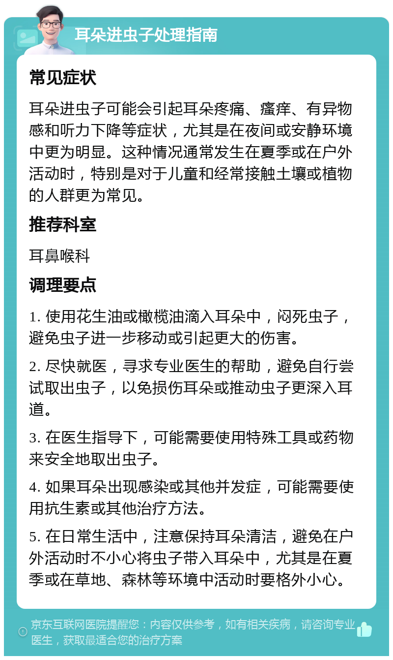 耳朵进虫子处理指南 常见症状 耳朵进虫子可能会引起耳朵疼痛、瘙痒、有异物感和听力下降等症状，尤其是在夜间或安静环境中更为明显。这种情况通常发生在夏季或在户外活动时，特别是对于儿童和经常接触土壤或植物的人群更为常见。 推荐科室 耳鼻喉科 调理要点 1. 使用花生油或橄榄油滴入耳朵中，闷死虫子，避免虫子进一步移动或引起更大的伤害。 2. 尽快就医，寻求专业医生的帮助，避免自行尝试取出虫子，以免损伤耳朵或推动虫子更深入耳道。 3. 在医生指导下，可能需要使用特殊工具或药物来安全地取出虫子。 4. 如果耳朵出现感染或其他并发症，可能需要使用抗生素或其他治疗方法。 5. 在日常生活中，注意保持耳朵清洁，避免在户外活动时不小心将虫子带入耳朵中，尤其是在夏季或在草地、森林等环境中活动时要格外小心。