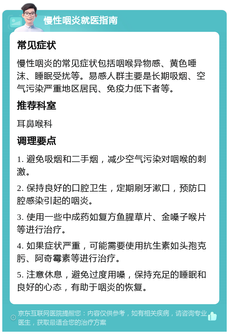 慢性咽炎就医指南 常见症状 慢性咽炎的常见症状包括咽喉异物感、黄色唾沫、睡眠受扰等。易感人群主要是长期吸烟、空气污染严重地区居民、免疫力低下者等。 推荐科室 耳鼻喉科 调理要点 1. 避免吸烟和二手烟，减少空气污染对咽喉的刺激。 2. 保持良好的口腔卫生，定期刷牙漱口，预防口腔感染引起的咽炎。 3. 使用一些中成药如复方鱼腥草片、金嗓子喉片等进行治疗。 4. 如果症状严重，可能需要使用抗生素如头孢克肟、阿奇霉素等进行治疗。 5. 注意休息，避免过度用嗓，保持充足的睡眠和良好的心态，有助于咽炎的恢复。