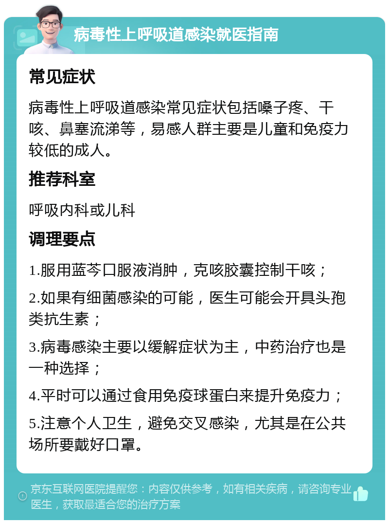 病毒性上呼吸道感染就医指南 常见症状 病毒性上呼吸道感染常见症状包括嗓子疼、干咳、鼻塞流涕等，易感人群主要是儿童和免疫力较低的成人。 推荐科室 呼吸内科或儿科 调理要点 1.服用蓝芩口服液消肿，克咳胶囊控制干咳； 2.如果有细菌感染的可能，医生可能会开具头孢类抗生素； 3.病毒感染主要以缓解症状为主，中药治疗也是一种选择； 4.平时可以通过食用免疫球蛋白来提升免疫力； 5.注意个人卫生，避免交叉感染，尤其是在公共场所要戴好口罩。