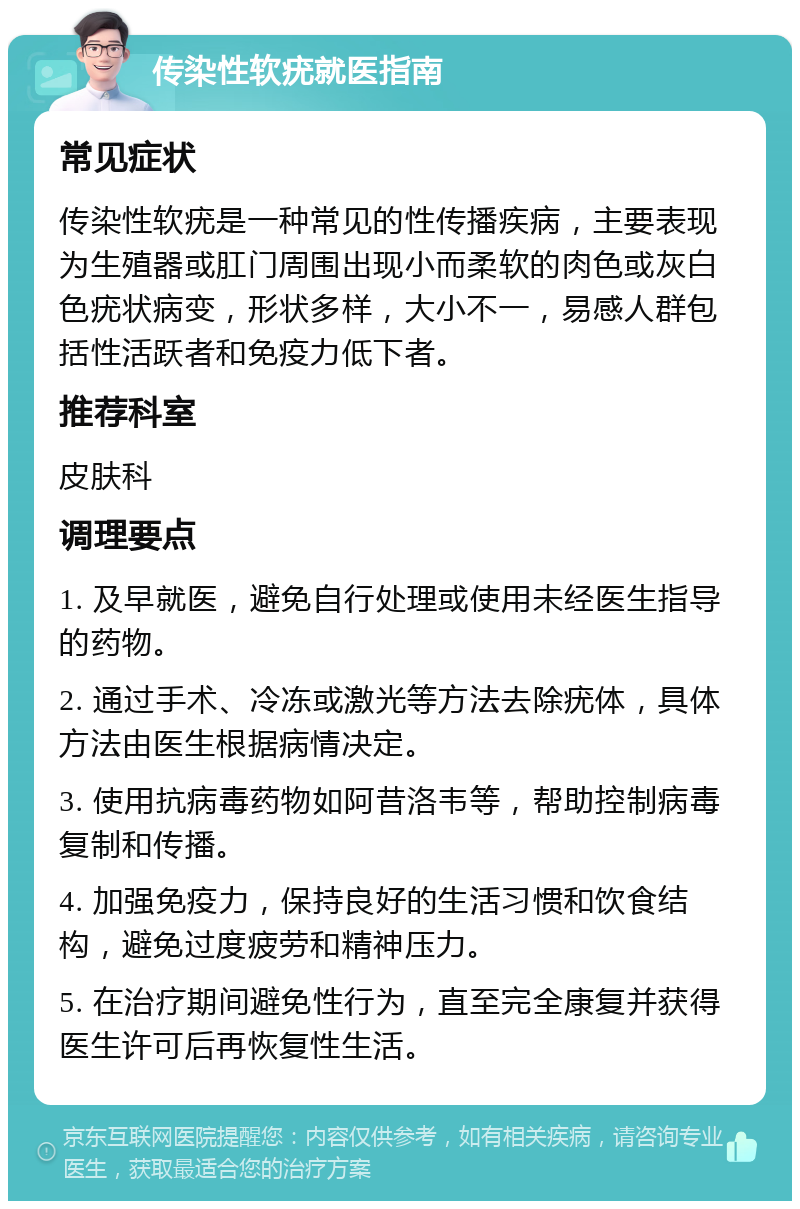 传染性软疣就医指南 常见症状 传染性软疣是一种常见的性传播疾病，主要表现为生殖器或肛门周围出现小而柔软的肉色或灰白色疣状病变，形状多样，大小不一，易感人群包括性活跃者和免疫力低下者。 推荐科室 皮肤科 调理要点 1. 及早就医，避免自行处理或使用未经医生指导的药物。 2. 通过手术、冷冻或激光等方法去除疣体，具体方法由医生根据病情决定。 3. 使用抗病毒药物如阿昔洛韦等，帮助控制病毒复制和传播。 4. 加强免疫力，保持良好的生活习惯和饮食结构，避免过度疲劳和精神压力。 5. 在治疗期间避免性行为，直至完全康复并获得医生许可后再恢复性生活。