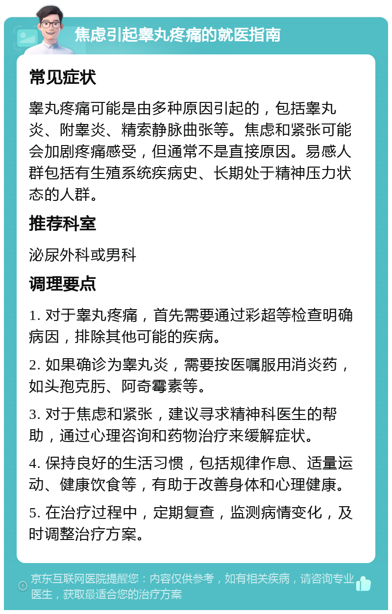 焦虑引起睾丸疼痛的就医指南 常见症状 睾丸疼痛可能是由多种原因引起的，包括睾丸炎、附睾炎、精索静脉曲张等。焦虑和紧张可能会加剧疼痛感受，但通常不是直接原因。易感人群包括有生殖系统疾病史、长期处于精神压力状态的人群。 推荐科室 泌尿外科或男科 调理要点 1. 对于睾丸疼痛，首先需要通过彩超等检查明确病因，排除其他可能的疾病。 2. 如果确诊为睾丸炎，需要按医嘱服用消炎药，如头孢克肟、阿奇霉素等。 3. 对于焦虑和紧张，建议寻求精神科医生的帮助，通过心理咨询和药物治疗来缓解症状。 4. 保持良好的生活习惯，包括规律作息、适量运动、健康饮食等，有助于改善身体和心理健康。 5. 在治疗过程中，定期复查，监测病情变化，及时调整治疗方案。