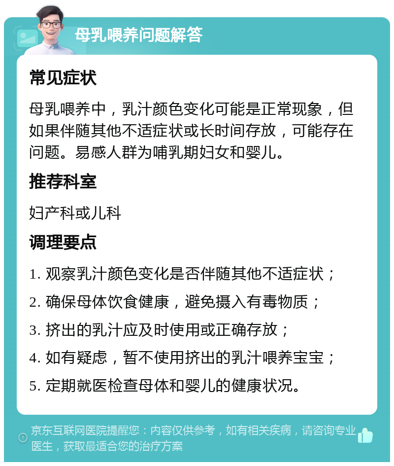 母乳喂养问题解答 常见症状 母乳喂养中，乳汁颜色变化可能是正常现象，但如果伴随其他不适症状或长时间存放，可能存在问题。易感人群为哺乳期妇女和婴儿。 推荐科室 妇产科或儿科 调理要点 1. 观察乳汁颜色变化是否伴随其他不适症状； 2. 确保母体饮食健康，避免摄入有毒物质； 3. 挤出的乳汁应及时使用或正确存放； 4. 如有疑虑，暂不使用挤出的乳汁喂养宝宝； 5. 定期就医检查母体和婴儿的健康状况。