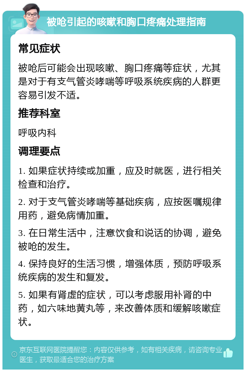 被呛引起的咳嗽和胸口疼痛处理指南 常见症状 被呛后可能会出现咳嗽、胸口疼痛等症状，尤其是对于有支气管炎哮喘等呼吸系统疾病的人群更容易引发不适。 推荐科室 呼吸内科 调理要点 1. 如果症状持续或加重，应及时就医，进行相关检查和治疗。 2. 对于支气管炎哮喘等基础疾病，应按医嘱规律用药，避免病情加重。 3. 在日常生活中，注意饮食和说话的协调，避免被呛的发生。 4. 保持良好的生活习惯，增强体质，预防呼吸系统疾病的发生和复发。 5. 如果有肾虚的症状，可以考虑服用补肾的中药，如六味地黄丸等，来改善体质和缓解咳嗽症状。