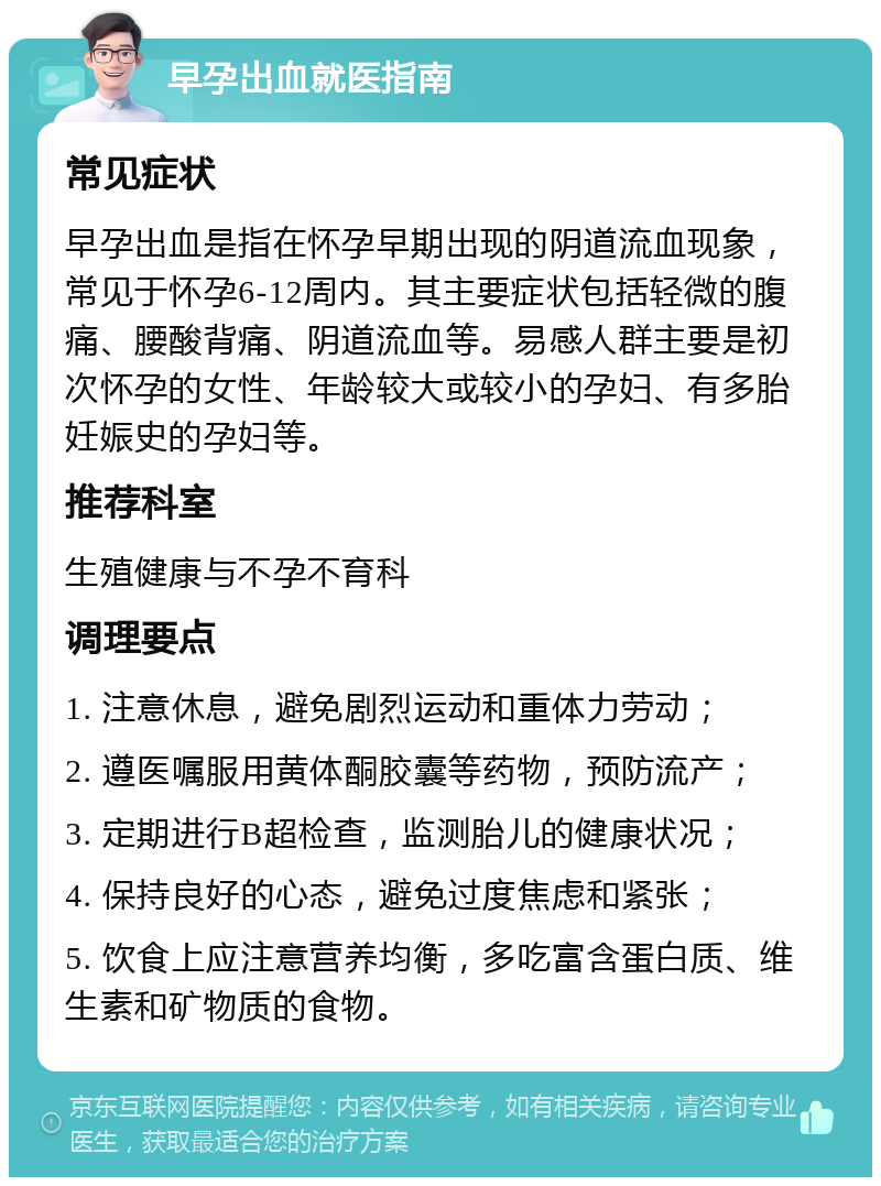 早孕出血就医指南 常见症状 早孕出血是指在怀孕早期出现的阴道流血现象，常见于怀孕6-12周内。其主要症状包括轻微的腹痛、腰酸背痛、阴道流血等。易感人群主要是初次怀孕的女性、年龄较大或较小的孕妇、有多胎妊娠史的孕妇等。 推荐科室 生殖健康与不孕不育科 调理要点 1. 注意休息，避免剧烈运动和重体力劳动； 2. 遵医嘱服用黄体酮胶囊等药物，预防流产； 3. 定期进行B超检查，监测胎儿的健康状况； 4. 保持良好的心态，避免过度焦虑和紧张； 5. 饮食上应注意营养均衡，多吃富含蛋白质、维生素和矿物质的食物。