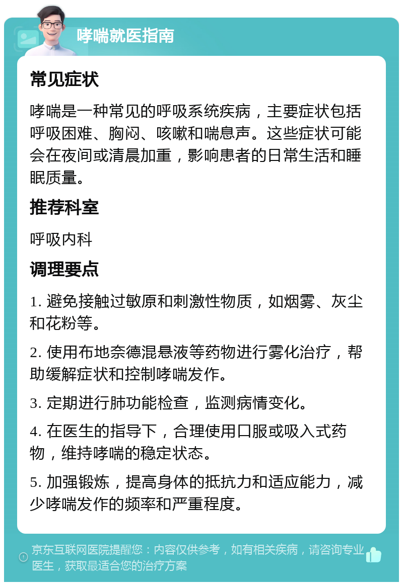 哮喘就医指南 常见症状 哮喘是一种常见的呼吸系统疾病，主要症状包括呼吸困难、胸闷、咳嗽和喘息声。这些症状可能会在夜间或清晨加重，影响患者的日常生活和睡眠质量。 推荐科室 呼吸内科 调理要点 1. 避免接触过敏原和刺激性物质，如烟雾、灰尘和花粉等。 2. 使用布地奈德混悬液等药物进行雾化治疗，帮助缓解症状和控制哮喘发作。 3. 定期进行肺功能检查，监测病情变化。 4. 在医生的指导下，合理使用口服或吸入式药物，维持哮喘的稳定状态。 5. 加强锻炼，提高身体的抵抗力和适应能力，减少哮喘发作的频率和严重程度。