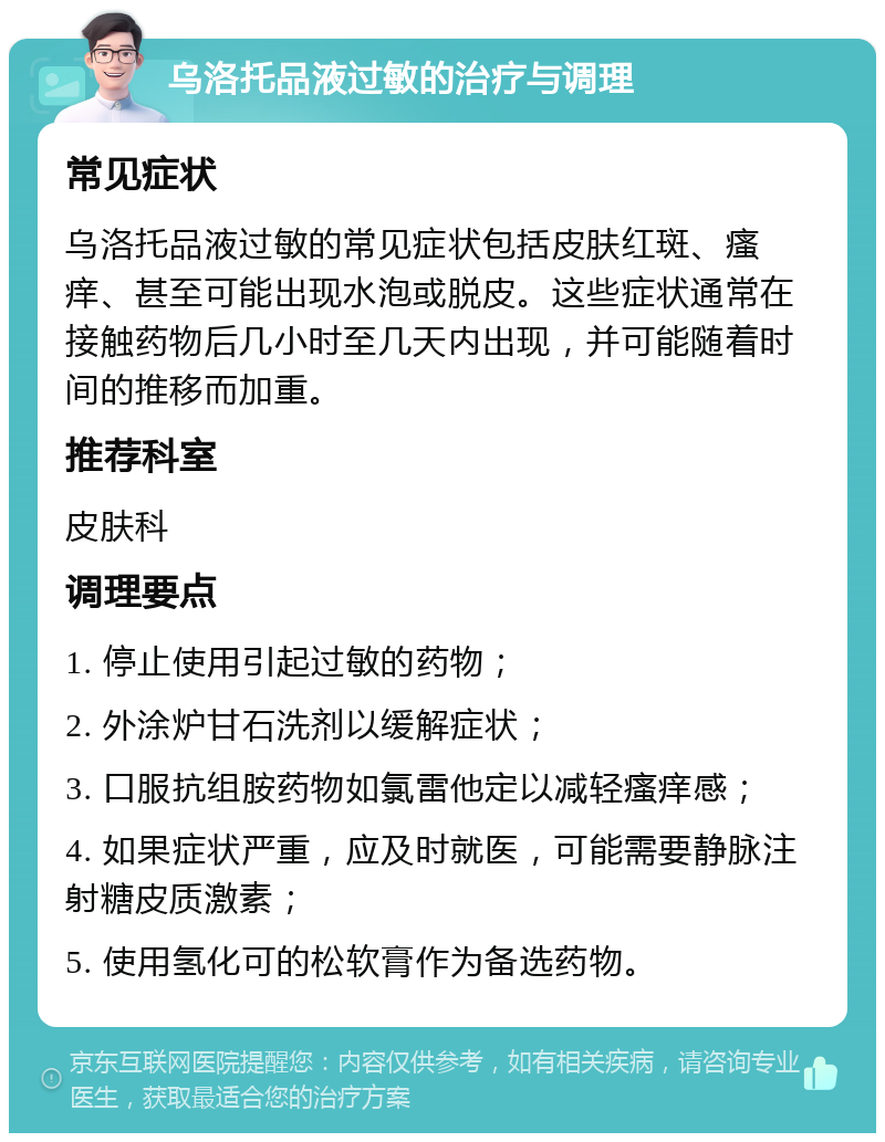 乌洛托品液过敏的治疗与调理 常见症状 乌洛托品液过敏的常见症状包括皮肤红斑、瘙痒、甚至可能出现水泡或脱皮。这些症状通常在接触药物后几小时至几天内出现，并可能随着时间的推移而加重。 推荐科室 皮肤科 调理要点 1. 停止使用引起过敏的药物； 2. 外涂炉甘石洗剂以缓解症状； 3. 口服抗组胺药物如氯雷他定以减轻瘙痒感； 4. 如果症状严重，应及时就医，可能需要静脉注射糖皮质激素； 5. 使用氢化可的松软膏作为备选药物。