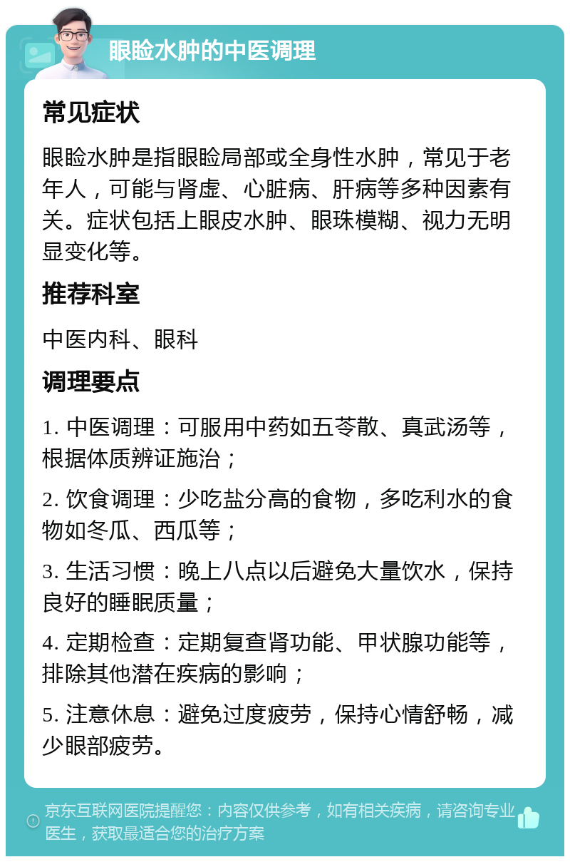 眼睑水肿的中医调理 常见症状 眼睑水肿是指眼睑局部或全身性水肿，常见于老年人，可能与肾虚、心脏病、肝病等多种因素有关。症状包括上眼皮水肿、眼珠模糊、视力无明显变化等。 推荐科室 中医内科、眼科 调理要点 1. 中医调理：可服用中药如五苓散、真武汤等，根据体质辨证施治； 2. 饮食调理：少吃盐分高的食物，多吃利水的食物如冬瓜、西瓜等； 3. 生活习惯：晚上八点以后避免大量饮水，保持良好的睡眠质量； 4. 定期检查：定期复查肾功能、甲状腺功能等，排除其他潜在疾病的影响； 5. 注意休息：避免过度疲劳，保持心情舒畅，减少眼部疲劳。