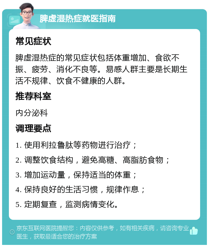 脾虚湿热症就医指南 常见症状 脾虚湿热症的常见症状包括体重增加、食欲不振、疲劳、消化不良等。易感人群主要是长期生活不规律、饮食不健康的人群。 推荐科室 内分泌科 调理要点 1. 使用利拉鲁肽等药物进行治疗； 2. 调整饮食结构，避免高糖、高脂肪食物； 3. 增加运动量，保持适当的体重； 4. 保持良好的生活习惯，规律作息； 5. 定期复查，监测病情变化。