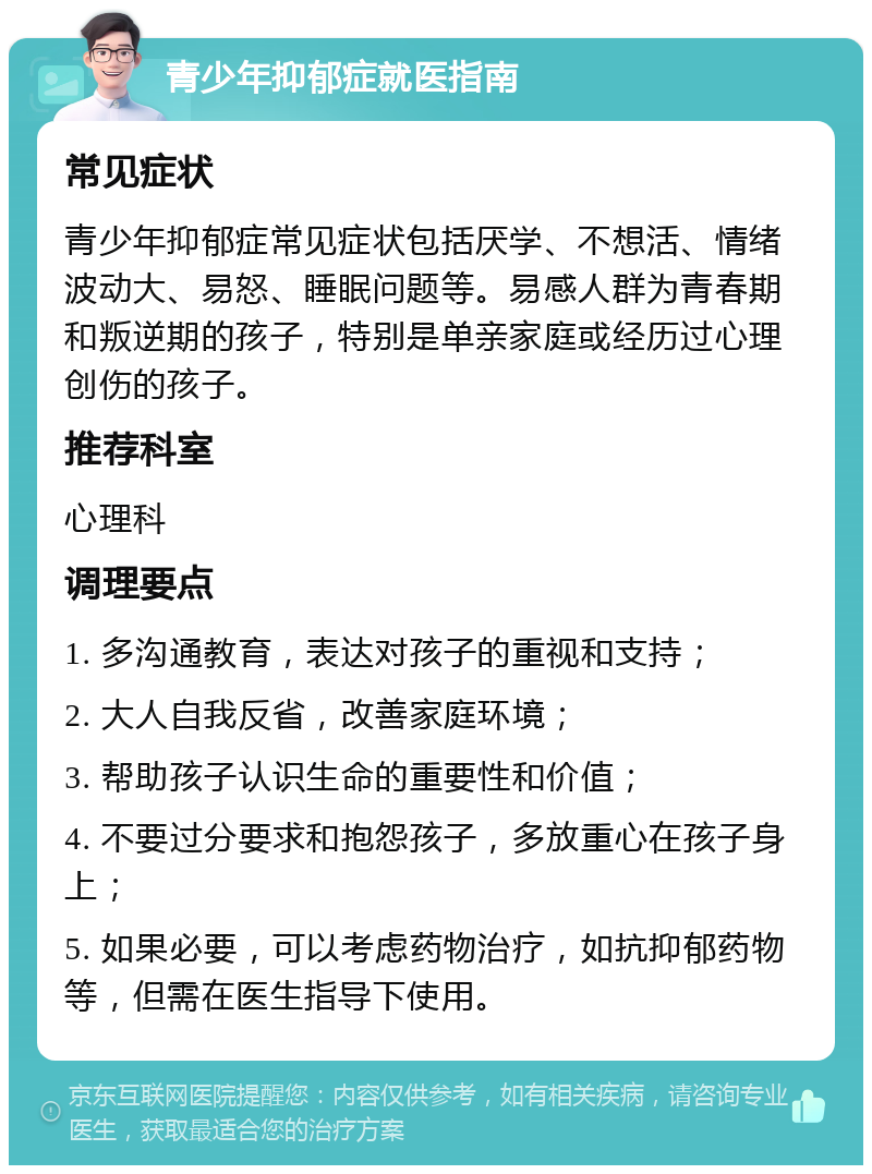 青少年抑郁症就医指南 常见症状 青少年抑郁症常见症状包括厌学、不想活、情绪波动大、易怒、睡眠问题等。易感人群为青春期和叛逆期的孩子，特别是单亲家庭或经历过心理创伤的孩子。 推荐科室 心理科 调理要点 1. 多沟通教育，表达对孩子的重视和支持； 2. 大人自我反省，改善家庭环境； 3. 帮助孩子认识生命的重要性和价值； 4. 不要过分要求和抱怨孩子，多放重心在孩子身上； 5. 如果必要，可以考虑药物治疗，如抗抑郁药物等，但需在医生指导下使用。