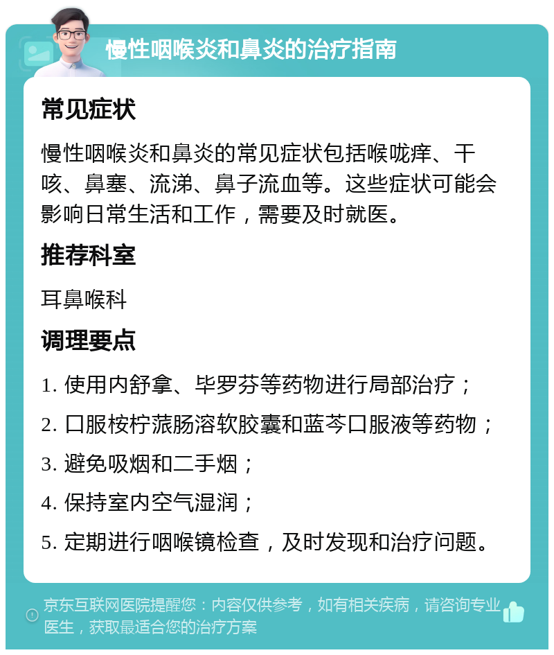 慢性咽喉炎和鼻炎的治疗指南 常见症状 慢性咽喉炎和鼻炎的常见症状包括喉咙痒、干咳、鼻塞、流涕、鼻子流血等。这些症状可能会影响日常生活和工作，需要及时就医。 推荐科室 耳鼻喉科 调理要点 1. 使用内舒拿、毕罗芬等药物进行局部治疗； 2. 口服桉柠蒎肠溶软胶囊和蓝芩口服液等药物； 3. 避免吸烟和二手烟； 4. 保持室内空气湿润； 5. 定期进行咽喉镜检查，及时发现和治疗问题。