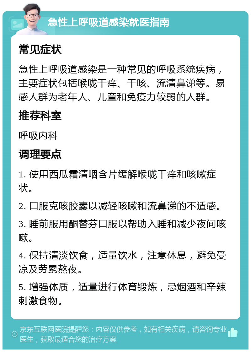 急性上呼吸道感染就医指南 常见症状 急性上呼吸道感染是一种常见的呼吸系统疾病，主要症状包括喉咙干痒、干咳、流清鼻涕等。易感人群为老年人、儿童和免疫力较弱的人群。 推荐科室 呼吸内科 调理要点 1. 使用西瓜霜清咽含片缓解喉咙干痒和咳嗽症状。 2. 口服克咳胶囊以减轻咳嗽和流鼻涕的不适感。 3. 睡前服用酮替芬口服以帮助入睡和减少夜间咳嗽。 4. 保持清淡饮食，适量饮水，注意休息，避免受凉及劳累熬夜。 5. 增强体质，适量进行体育锻炼，忌烟酒和辛辣刺激食物。