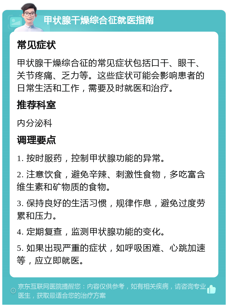 甲状腺干燥综合征就医指南 常见症状 甲状腺干燥综合征的常见症状包括口干、眼干、关节疼痛、乏力等。这些症状可能会影响患者的日常生活和工作，需要及时就医和治疗。 推荐科室 内分泌科 调理要点 1. 按时服药，控制甲状腺功能的异常。 2. 注意饮食，避免辛辣、刺激性食物，多吃富含维生素和矿物质的食物。 3. 保持良好的生活习惯，规律作息，避免过度劳累和压力。 4. 定期复查，监测甲状腺功能的变化。 5. 如果出现严重的症状，如呼吸困难、心跳加速等，应立即就医。