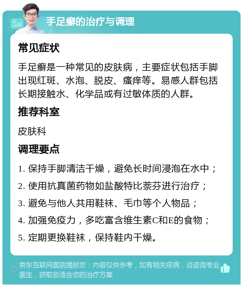 手足癣的治疗与调理 常见症状 手足癣是一种常见的皮肤病，主要症状包括手脚出现红斑、水泡、脱皮、瘙痒等。易感人群包括长期接触水、化学品或有过敏体质的人群。 推荐科室 皮肤科 调理要点 1. 保持手脚清洁干燥，避免长时间浸泡在水中； 2. 使用抗真菌药物如盐酸特比萘芬进行治疗； 3. 避免与他人共用鞋袜、毛巾等个人物品； 4. 加强免疫力，多吃富含维生素C和E的食物； 5. 定期更换鞋袜，保持鞋内干燥。