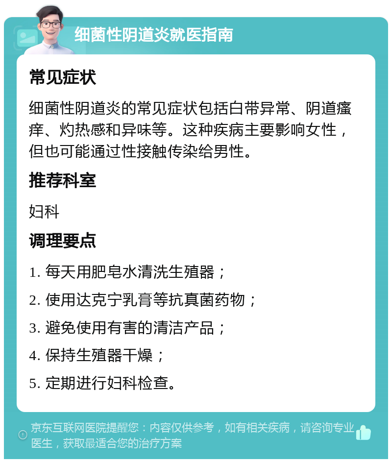 细菌性阴道炎就医指南 常见症状 细菌性阴道炎的常见症状包括白带异常、阴道瘙痒、灼热感和异味等。这种疾病主要影响女性，但也可能通过性接触传染给男性。 推荐科室 妇科 调理要点 1. 每天用肥皂水清洗生殖器； 2. 使用达克宁乳膏等抗真菌药物； 3. 避免使用有害的清洁产品； 4. 保持生殖器干燥； 5. 定期进行妇科检查。