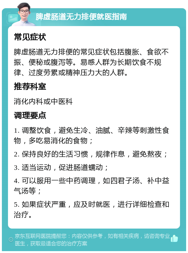 脾虚肠道无力排便就医指南 常见症状 脾虚肠道无力排便的常见症状包括腹胀、食欲不振、便秘或腹泻等。易感人群为长期饮食不规律、过度劳累或精神压力大的人群。 推荐科室 消化内科或中医科 调理要点 1. 调整饮食，避免生冷、油腻、辛辣等刺激性食物，多吃易消化的食物； 2. 保持良好的生活习惯，规律作息，避免熬夜； 3. 适当运动，促进肠道蠕动； 4. 可以服用一些中药调理，如四君子汤、补中益气汤等； 5. 如果症状严重，应及时就医，进行详细检查和治疗。