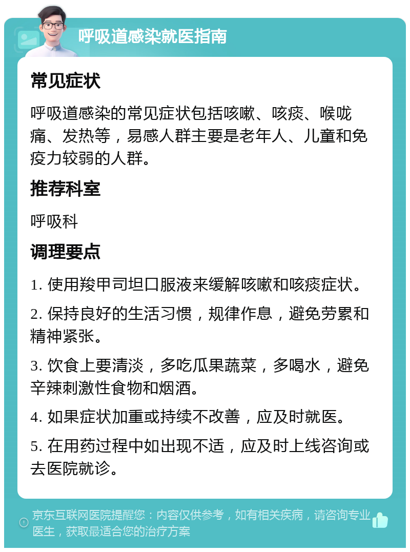 呼吸道感染就医指南 常见症状 呼吸道感染的常见症状包括咳嗽、咳痰、喉咙痛、发热等，易感人群主要是老年人、儿童和免疫力较弱的人群。 推荐科室 呼吸科 调理要点 1. 使用羧甲司坦口服液来缓解咳嗽和咳痰症状。 2. 保持良好的生活习惯，规律作息，避免劳累和精神紧张。 3. 饮食上要清淡，多吃瓜果蔬菜，多喝水，避免辛辣刺激性食物和烟酒。 4. 如果症状加重或持续不改善，应及时就医。 5. 在用药过程中如出现不适，应及时上线咨询或去医院就诊。