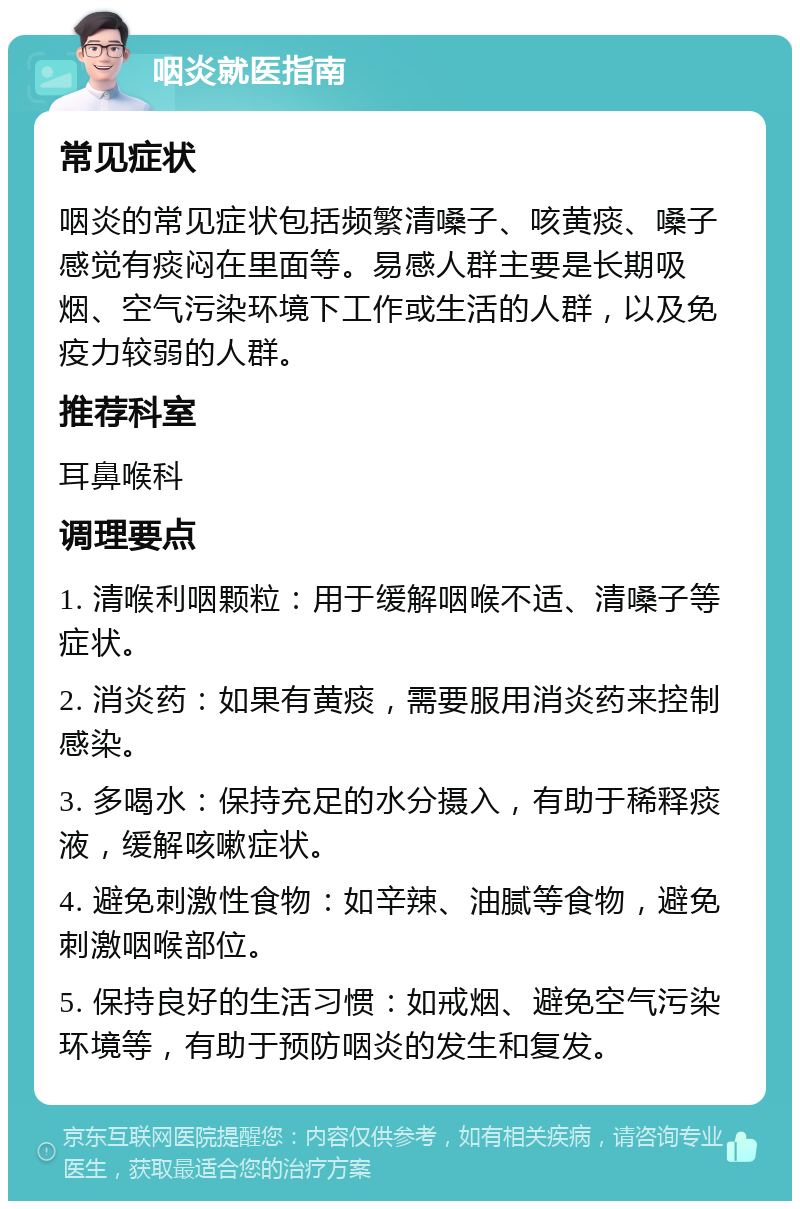 咽炎就医指南 常见症状 咽炎的常见症状包括频繁清嗓子、咳黄痰、嗓子感觉有痰闷在里面等。易感人群主要是长期吸烟、空气污染环境下工作或生活的人群，以及免疫力较弱的人群。 推荐科室 耳鼻喉科 调理要点 1. 清喉利咽颗粒：用于缓解咽喉不适、清嗓子等症状。 2. 消炎药：如果有黄痰，需要服用消炎药来控制感染。 3. 多喝水：保持充足的水分摄入，有助于稀释痰液，缓解咳嗽症状。 4. 避免刺激性食物：如辛辣、油腻等食物，避免刺激咽喉部位。 5. 保持良好的生活习惯：如戒烟、避免空气污染环境等，有助于预防咽炎的发生和复发。