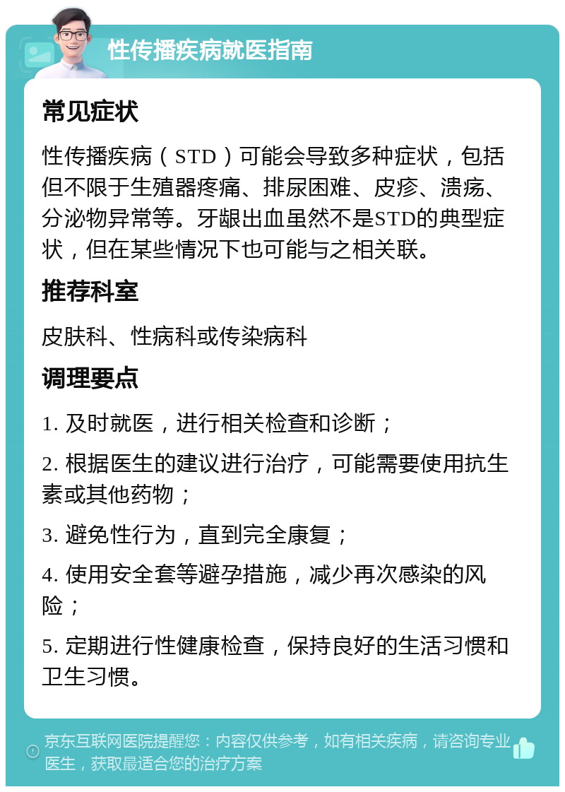 性传播疾病就医指南 常见症状 性传播疾病（STD）可能会导致多种症状，包括但不限于生殖器疼痛、排尿困难、皮疹、溃疡、分泌物异常等。牙龈出血虽然不是STD的典型症状，但在某些情况下也可能与之相关联。 推荐科室 皮肤科、性病科或传染病科 调理要点 1. 及时就医，进行相关检查和诊断； 2. 根据医生的建议进行治疗，可能需要使用抗生素或其他药物； 3. 避免性行为，直到完全康复； 4. 使用安全套等避孕措施，减少再次感染的风险； 5. 定期进行性健康检查，保持良好的生活习惯和卫生习惯。