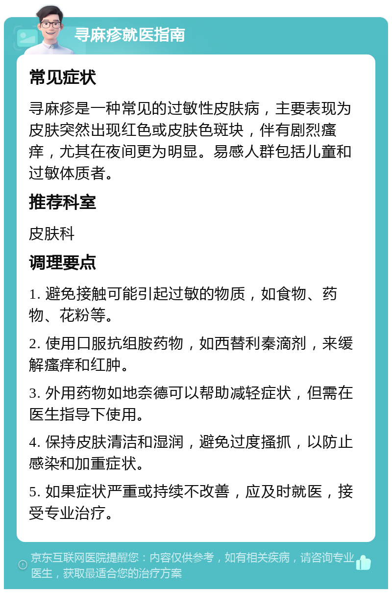 寻麻疹就医指南 常见症状 寻麻疹是一种常见的过敏性皮肤病，主要表现为皮肤突然出现红色或皮肤色斑块，伴有剧烈瘙痒，尤其在夜间更为明显。易感人群包括儿童和过敏体质者。 推荐科室 皮肤科 调理要点 1. 避免接触可能引起过敏的物质，如食物、药物、花粉等。 2. 使用口服抗组胺药物，如西替利秦滴剂，来缓解瘙痒和红肿。 3. 外用药物如地奈德可以帮助减轻症状，但需在医生指导下使用。 4. 保持皮肤清洁和湿润，避免过度搔抓，以防止感染和加重症状。 5. 如果症状严重或持续不改善，应及时就医，接受专业治疗。