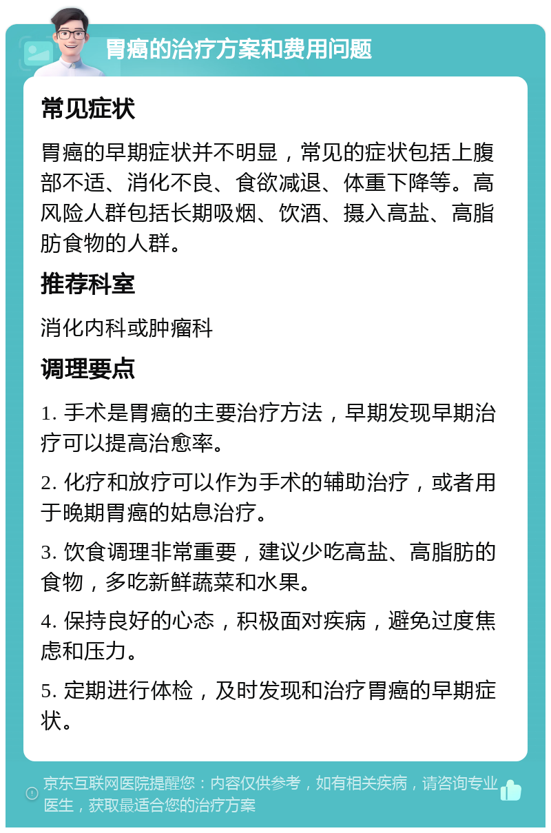 胃癌的治疗方案和费用问题 常见症状 胃癌的早期症状并不明显，常见的症状包括上腹部不适、消化不良、食欲减退、体重下降等。高风险人群包括长期吸烟、饮酒、摄入高盐、高脂肪食物的人群。 推荐科室 消化内科或肿瘤科 调理要点 1. 手术是胃癌的主要治疗方法，早期发现早期治疗可以提高治愈率。 2. 化疗和放疗可以作为手术的辅助治疗，或者用于晚期胃癌的姑息治疗。 3. 饮食调理非常重要，建议少吃高盐、高脂肪的食物，多吃新鲜蔬菜和水果。 4. 保持良好的心态，积极面对疾病，避免过度焦虑和压力。 5. 定期进行体检，及时发现和治疗胃癌的早期症状。