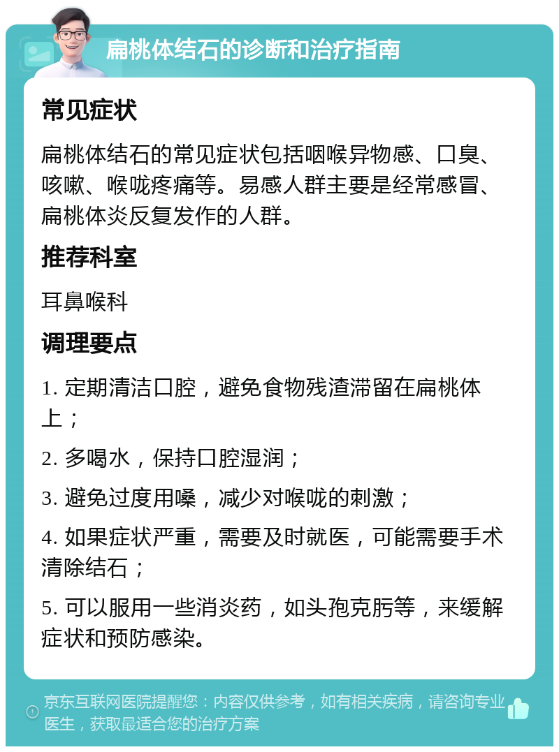 扁桃体结石的诊断和治疗指南 常见症状 扁桃体结石的常见症状包括咽喉异物感、口臭、咳嗽、喉咙疼痛等。易感人群主要是经常感冒、扁桃体炎反复发作的人群。 推荐科室 耳鼻喉科 调理要点 1. 定期清洁口腔，避免食物残渣滞留在扁桃体上； 2. 多喝水，保持口腔湿润； 3. 避免过度用嗓，减少对喉咙的刺激； 4. 如果症状严重，需要及时就医，可能需要手术清除结石； 5. 可以服用一些消炎药，如头孢克肟等，来缓解症状和预防感染。