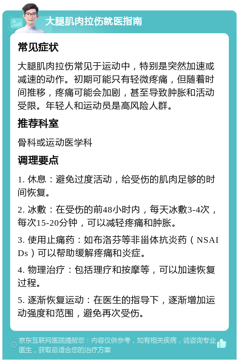 大腿肌肉拉伤就医指南 常见症状 大腿肌肉拉伤常见于运动中，特别是突然加速或减速的动作。初期可能只有轻微疼痛，但随着时间推移，疼痛可能会加剧，甚至导致肿胀和活动受限。年轻人和运动员是高风险人群。 推荐科室 骨科或运动医学科 调理要点 1. 休息：避免过度活动，给受伤的肌肉足够的时间恢复。 2. 冰敷：在受伤的前48小时内，每天冰敷3-4次，每次15-20分钟，可以减轻疼痛和肿胀。 3. 使用止痛药：如布洛芬等非甾体抗炎药（NSAIDs）可以帮助缓解疼痛和炎症。 4. 物理治疗：包括理疗和按摩等，可以加速恢复过程。 5. 逐渐恢复运动：在医生的指导下，逐渐增加运动强度和范围，避免再次受伤。