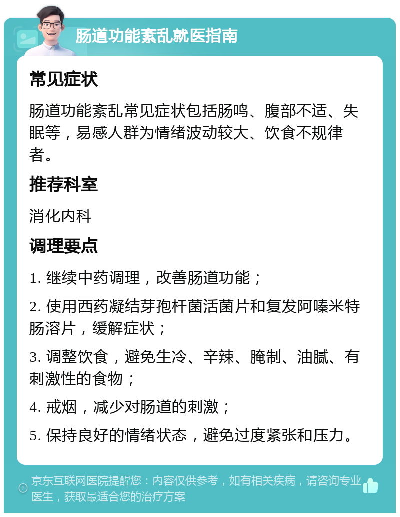 肠道功能紊乱就医指南 常见症状 肠道功能紊乱常见症状包括肠鸣、腹部不适、失眠等，易感人群为情绪波动较大、饮食不规律者。 推荐科室 消化内科 调理要点 1. 继续中药调理，改善肠道功能； 2. 使用西药凝结芽孢杆菌活菌片和复发阿嗪米特肠溶片，缓解症状； 3. 调整饮食，避免生冷、辛辣、腌制、油腻、有刺激性的食物； 4. 戒烟，减少对肠道的刺激； 5. 保持良好的情绪状态，避免过度紧张和压力。