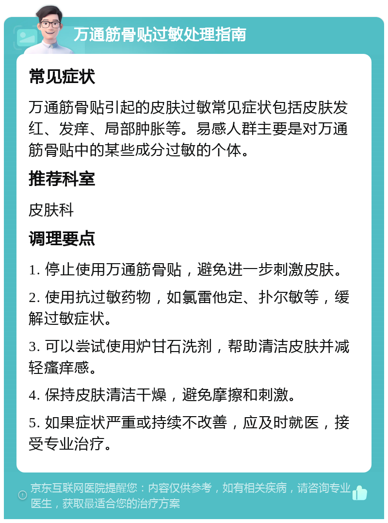 万通筋骨贴过敏处理指南 常见症状 万通筋骨贴引起的皮肤过敏常见症状包括皮肤发红、发痒、局部肿胀等。易感人群主要是对万通筋骨贴中的某些成分过敏的个体。 推荐科室 皮肤科 调理要点 1. 停止使用万通筋骨贴，避免进一步刺激皮肤。 2. 使用抗过敏药物，如氯雷他定、扑尔敏等，缓解过敏症状。 3. 可以尝试使用炉甘石洗剂，帮助清洁皮肤并减轻瘙痒感。 4. 保持皮肤清洁干燥，避免摩擦和刺激。 5. 如果症状严重或持续不改善，应及时就医，接受专业治疗。