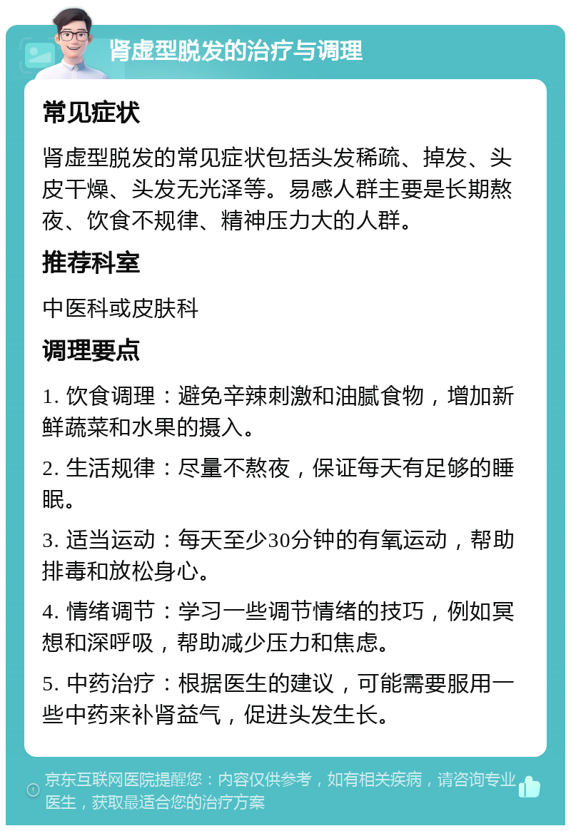 肾虚型脱发的治疗与调理 常见症状 肾虚型脱发的常见症状包括头发稀疏、掉发、头皮干燥、头发无光泽等。易感人群主要是长期熬夜、饮食不规律、精神压力大的人群。 推荐科室 中医科或皮肤科 调理要点 1. 饮食调理：避免辛辣刺激和油腻食物，增加新鲜蔬菜和水果的摄入。 2. 生活规律：尽量不熬夜，保证每天有足够的睡眠。 3. 适当运动：每天至少30分钟的有氧运动，帮助排毒和放松身心。 4. 情绪调节：学习一些调节情绪的技巧，例如冥想和深呼吸，帮助减少压力和焦虑。 5. 中药治疗：根据医生的建议，可能需要服用一些中药来补肾益气，促进头发生长。