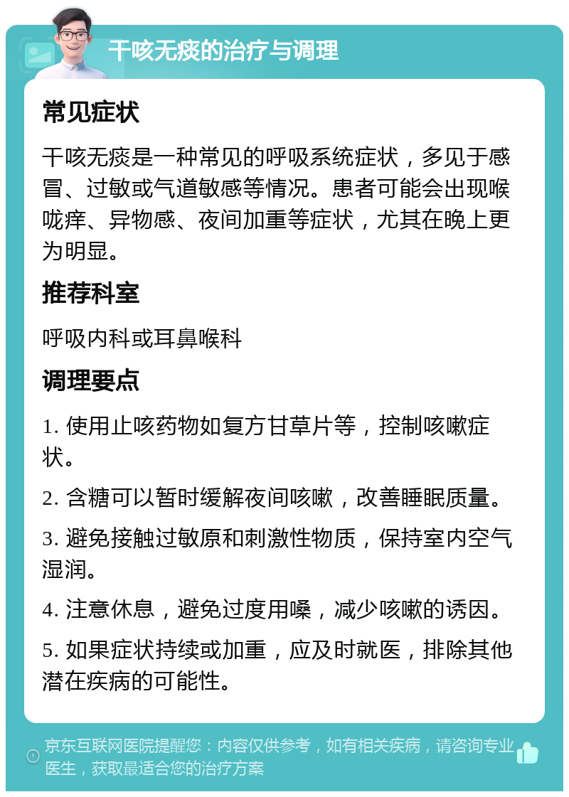 干咳无痰的治疗与调理 常见症状 干咳无痰是一种常见的呼吸系统症状，多见于感冒、过敏或气道敏感等情况。患者可能会出现喉咙痒、异物感、夜间加重等症状，尤其在晚上更为明显。 推荐科室 呼吸内科或耳鼻喉科 调理要点 1. 使用止咳药物如复方甘草片等，控制咳嗽症状。 2. 含糖可以暂时缓解夜间咳嗽，改善睡眠质量。 3. 避免接触过敏原和刺激性物质，保持室内空气湿润。 4. 注意休息，避免过度用嗓，减少咳嗽的诱因。 5. 如果症状持续或加重，应及时就医，排除其他潜在疾病的可能性。