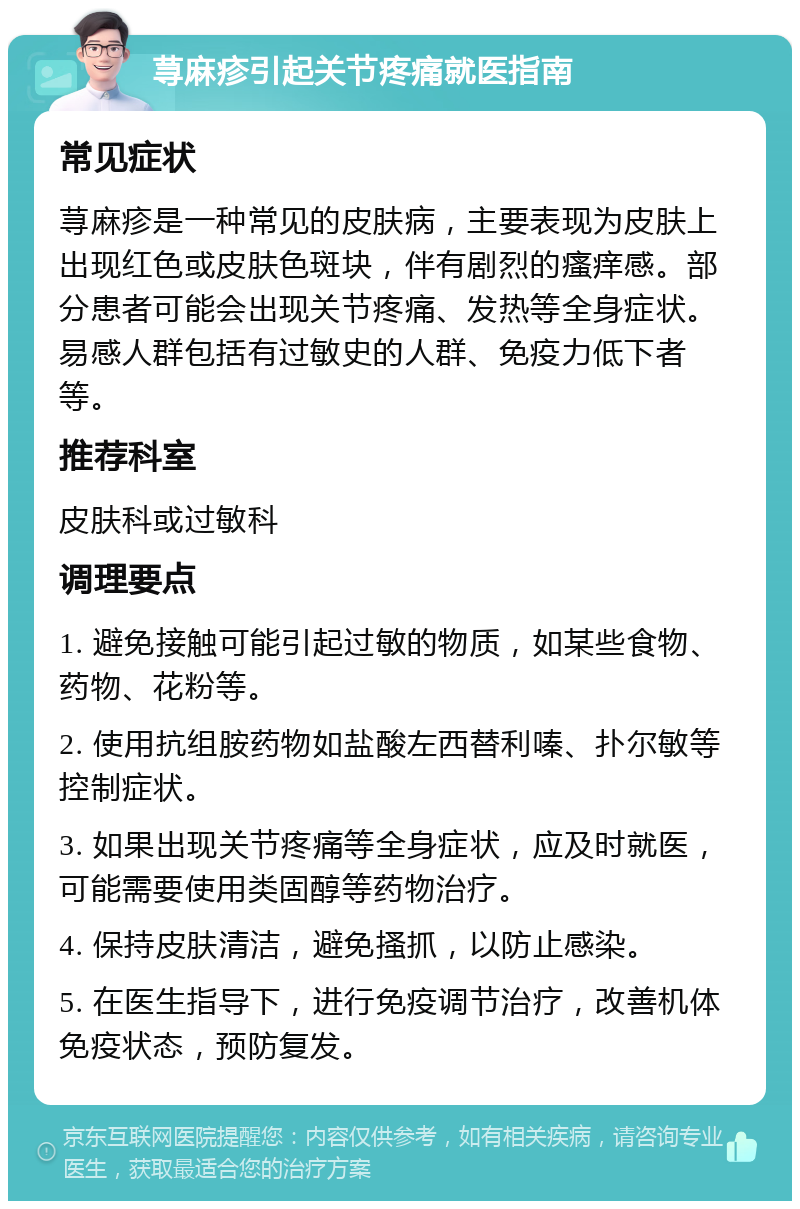 荨麻疹引起关节疼痛就医指南 常见症状 荨麻疹是一种常见的皮肤病，主要表现为皮肤上出现红色或皮肤色斑块，伴有剧烈的瘙痒感。部分患者可能会出现关节疼痛、发热等全身症状。易感人群包括有过敏史的人群、免疫力低下者等。 推荐科室 皮肤科或过敏科 调理要点 1. 避免接触可能引起过敏的物质，如某些食物、药物、花粉等。 2. 使用抗组胺药物如盐酸左西替利嗪、扑尔敏等控制症状。 3. 如果出现关节疼痛等全身症状，应及时就医，可能需要使用类固醇等药物治疗。 4. 保持皮肤清洁，避免搔抓，以防止感染。 5. 在医生指导下，进行免疫调节治疗，改善机体免疫状态，预防复发。