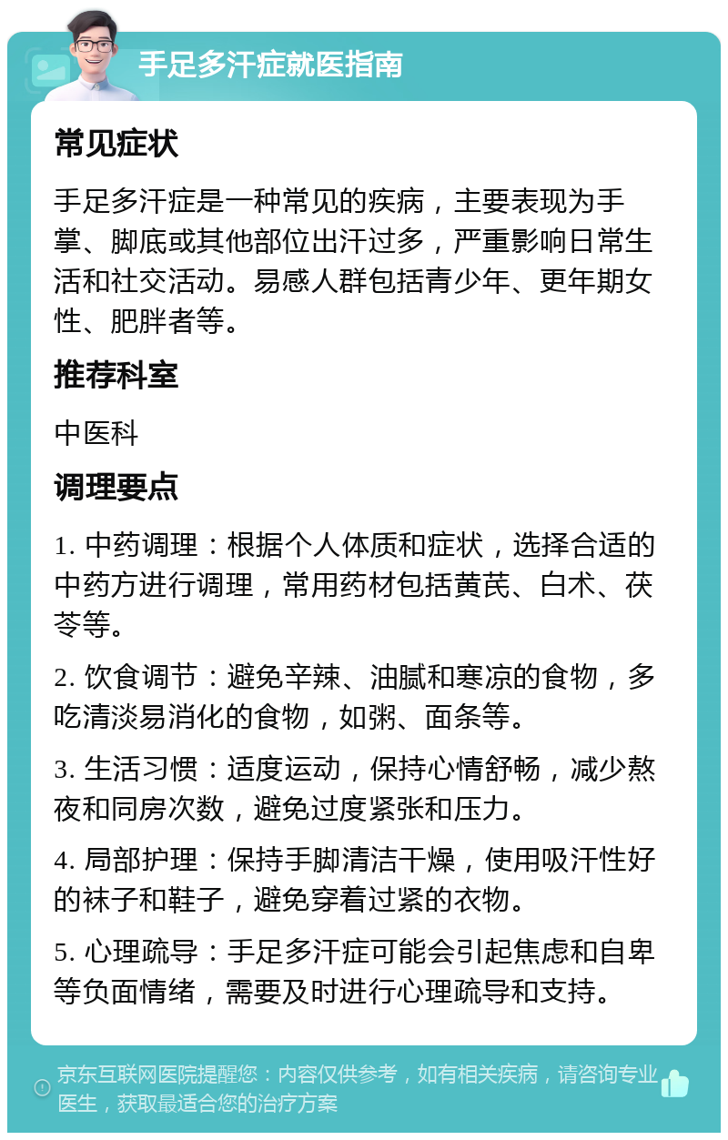 手足多汗症就医指南 常见症状 手足多汗症是一种常见的疾病，主要表现为手掌、脚底或其他部位出汗过多，严重影响日常生活和社交活动。易感人群包括青少年、更年期女性、肥胖者等。 推荐科室 中医科 调理要点 1. 中药调理：根据个人体质和症状，选择合适的中药方进行调理，常用药材包括黄芪、白术、茯苓等。 2. 饮食调节：避免辛辣、油腻和寒凉的食物，多吃清淡易消化的食物，如粥、面条等。 3. 生活习惯：适度运动，保持心情舒畅，减少熬夜和同房次数，避免过度紧张和压力。 4. 局部护理：保持手脚清洁干燥，使用吸汗性好的袜子和鞋子，避免穿着过紧的衣物。 5. 心理疏导：手足多汗症可能会引起焦虑和自卑等负面情绪，需要及时进行心理疏导和支持。