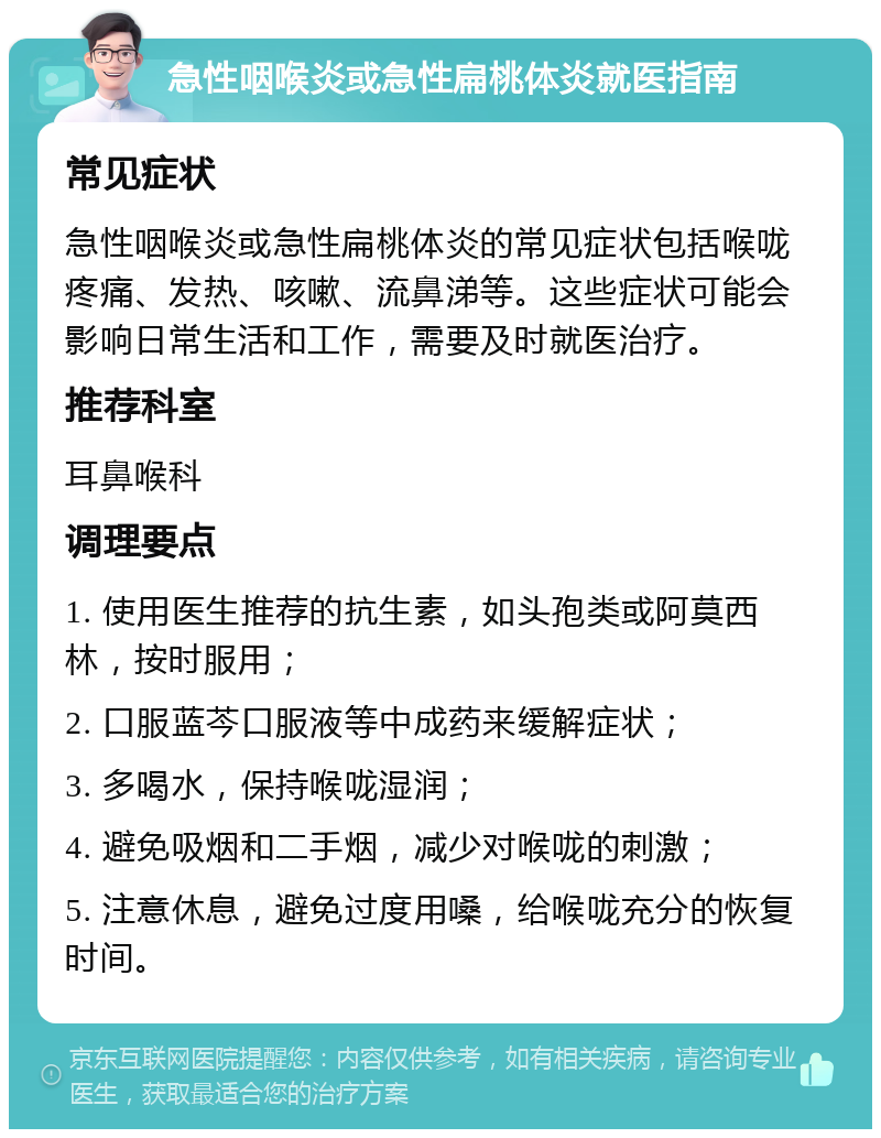 急性咽喉炎或急性扁桃体炎就医指南 常见症状 急性咽喉炎或急性扁桃体炎的常见症状包括喉咙疼痛、发热、咳嗽、流鼻涕等。这些症状可能会影响日常生活和工作，需要及时就医治疗。 推荐科室 耳鼻喉科 调理要点 1. 使用医生推荐的抗生素，如头孢类或阿莫西林，按时服用； 2. 口服蓝芩口服液等中成药来缓解症状； 3. 多喝水，保持喉咙湿润； 4. 避免吸烟和二手烟，减少对喉咙的刺激； 5. 注意休息，避免过度用嗓，给喉咙充分的恢复时间。