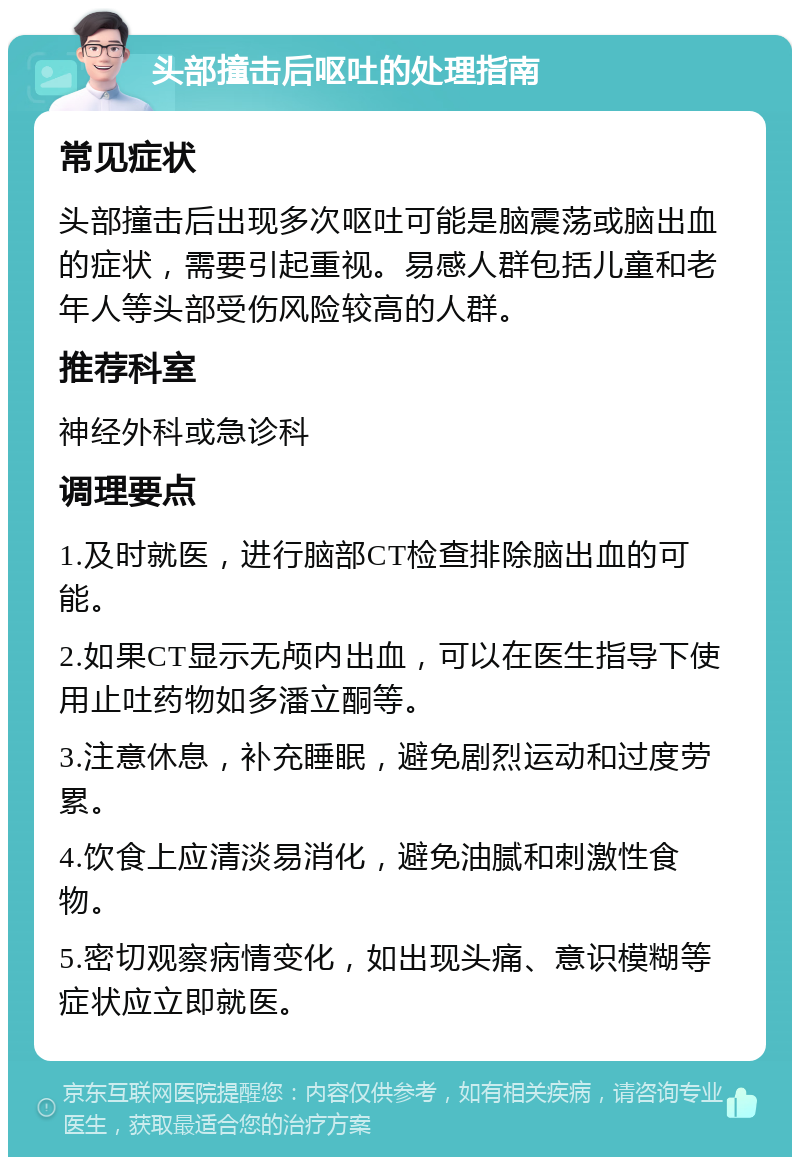 头部撞击后呕吐的处理指南 常见症状 头部撞击后出现多次呕吐可能是脑震荡或脑出血的症状，需要引起重视。易感人群包括儿童和老年人等头部受伤风险较高的人群。 推荐科室 神经外科或急诊科 调理要点 1.及时就医，进行脑部CT检查排除脑出血的可能。 2.如果CT显示无颅内出血，可以在医生指导下使用止吐药物如多潘立酮等。 3.注意休息，补充睡眠，避免剧烈运动和过度劳累。 4.饮食上应清淡易消化，避免油腻和刺激性食物。 5.密切观察病情变化，如出现头痛、意识模糊等症状应立即就医。