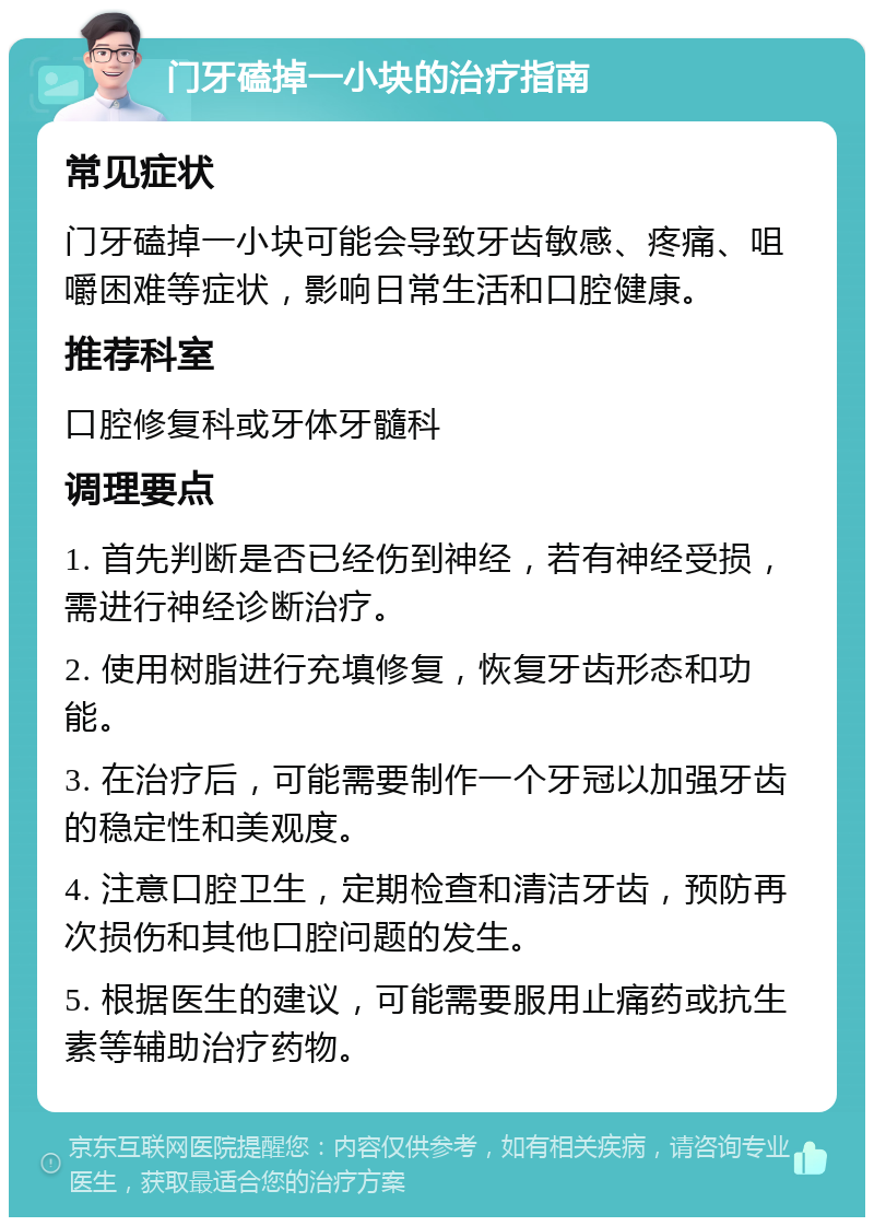 门牙磕掉一小块的治疗指南 常见症状 门牙磕掉一小块可能会导致牙齿敏感、疼痛、咀嚼困难等症状，影响日常生活和口腔健康。 推荐科室 口腔修复科或牙体牙髓科 调理要点 1. 首先判断是否已经伤到神经，若有神经受损，需进行神经诊断治疗。 2. 使用树脂进行充填修复，恢复牙齿形态和功能。 3. 在治疗后，可能需要制作一个牙冠以加强牙齿的稳定性和美观度。 4. 注意口腔卫生，定期检查和清洁牙齿，预防再次损伤和其他口腔问题的发生。 5. 根据医生的建议，可能需要服用止痛药或抗生素等辅助治疗药物。