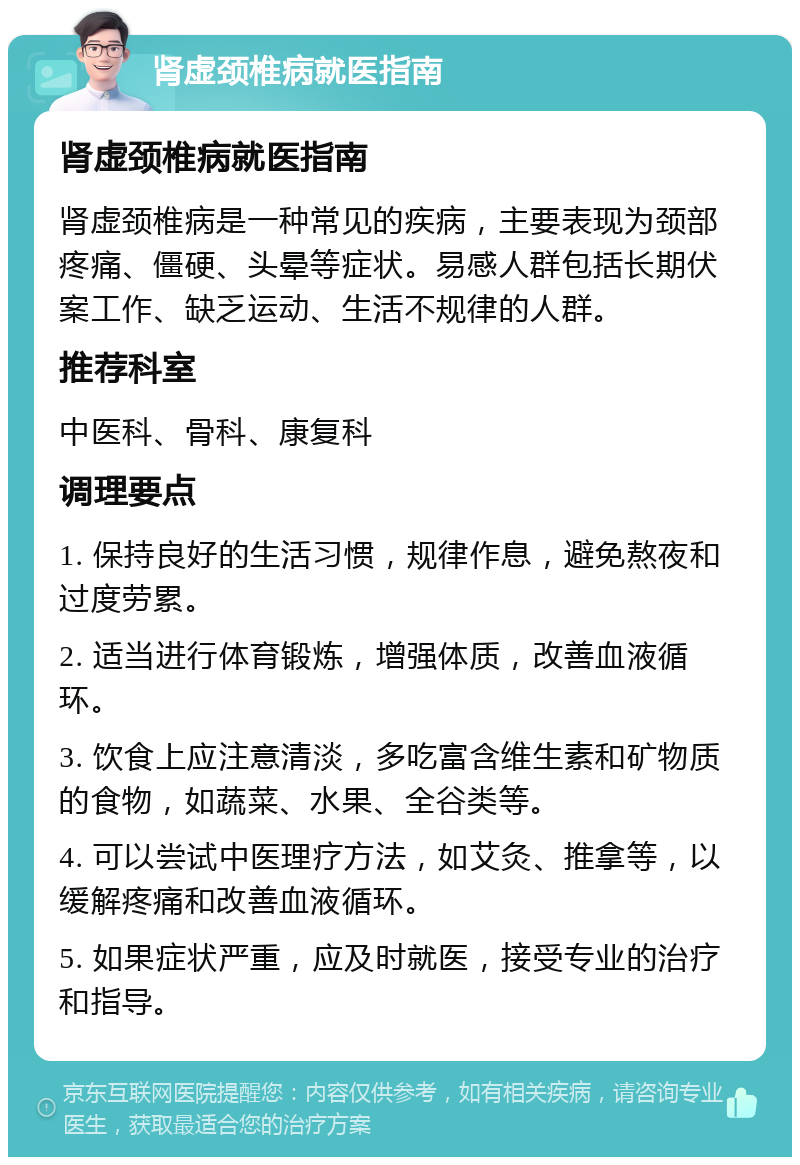 肾虚颈椎病就医指南 肾虚颈椎病就医指南 肾虚颈椎病是一种常见的疾病，主要表现为颈部疼痛、僵硬、头晕等症状。易感人群包括长期伏案工作、缺乏运动、生活不规律的人群。 推荐科室 中医科、骨科、康复科 调理要点 1. 保持良好的生活习惯，规律作息，避免熬夜和过度劳累。 2. 适当进行体育锻炼，增强体质，改善血液循环。 3. 饮食上应注意清淡，多吃富含维生素和矿物质的食物，如蔬菜、水果、全谷类等。 4. 可以尝试中医理疗方法，如艾灸、推拿等，以缓解疼痛和改善血液循环。 5. 如果症状严重，应及时就医，接受专业的治疗和指导。