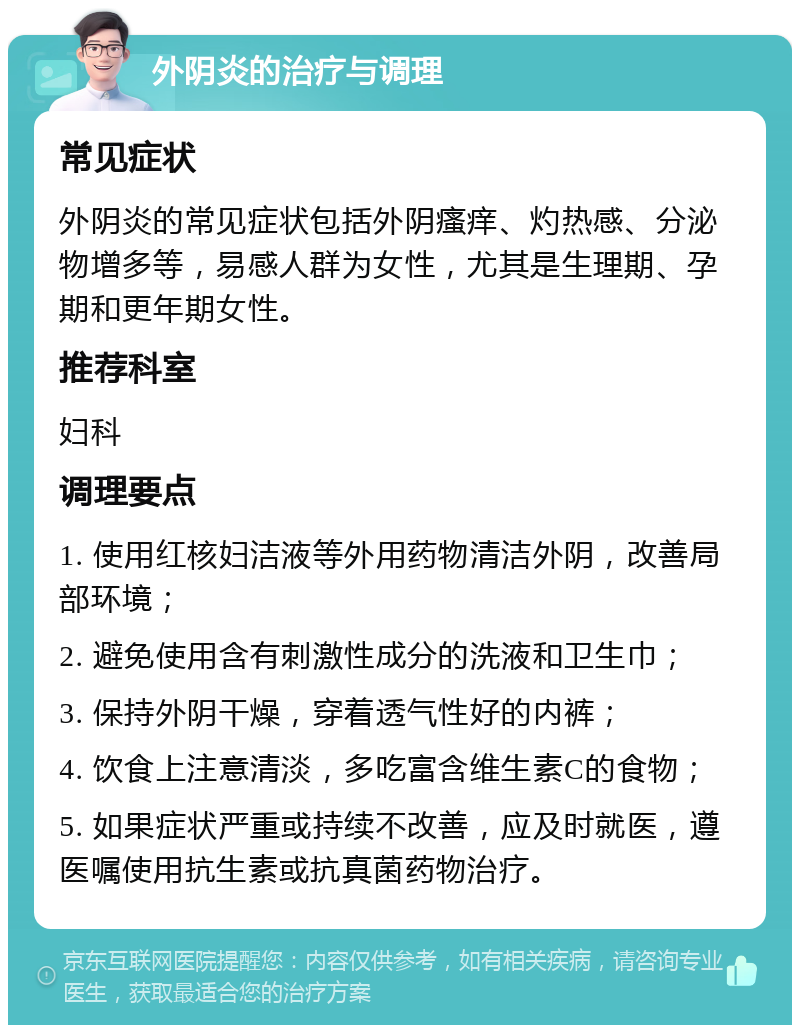 外阴炎的治疗与调理 常见症状 外阴炎的常见症状包括外阴瘙痒、灼热感、分泌物增多等，易感人群为女性，尤其是生理期、孕期和更年期女性。 推荐科室 妇科 调理要点 1. 使用红核妇洁液等外用药物清洁外阴，改善局部环境； 2. 避免使用含有刺激性成分的洗液和卫生巾； 3. 保持外阴干燥，穿着透气性好的内裤； 4. 饮食上注意清淡，多吃富含维生素C的食物； 5. 如果症状严重或持续不改善，应及时就医，遵医嘱使用抗生素或抗真菌药物治疗。