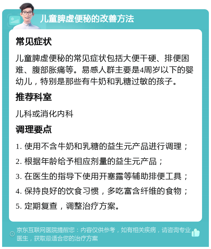 儿童脾虚便秘的改善方法 常见症状 儿童脾虚便秘的常见症状包括大便干硬、排便困难、腹部胀痛等。易感人群主要是4周岁以下的婴幼儿，特别是那些有牛奶和乳糖过敏的孩子。 推荐科室 儿科或消化内科 调理要点 1. 使用不含牛奶和乳糖的益生元产品进行调理； 2. 根据年龄给予相应剂量的益生元产品； 3. 在医生的指导下使用开塞露等辅助排便工具； 4. 保持良好的饮食习惯，多吃富含纤维的食物； 5. 定期复查，调整治疗方案。